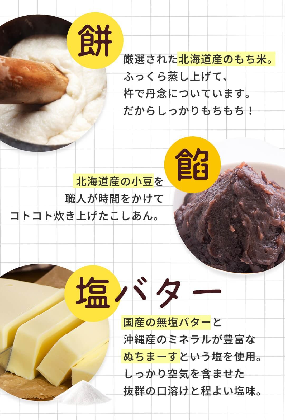 塩バター大福 餅は北海道産 厳選もち米使用。ふっくら蒸しあげ杵で丹念についています。餡は北海道産の小豆を使用し職人が時間をかけて炊き上げ。塩バターは国産の無塩バターと沖縄産のミネラルが豊富な塩ぬちまーすを使用し抜群の口溶けと程良い塩味。